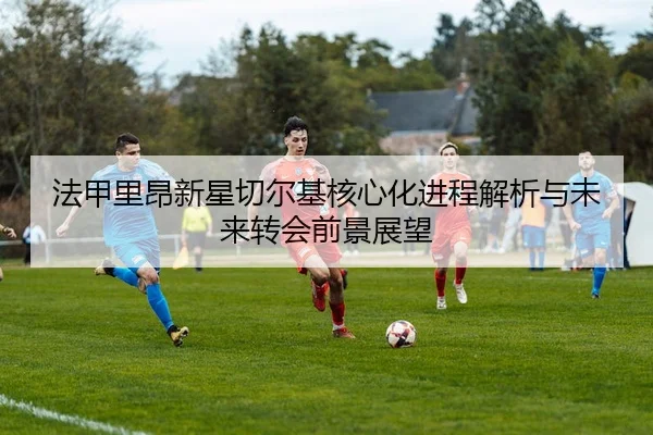 法甲里昂新星切尔基核心化进程解析与未来转会前景展望