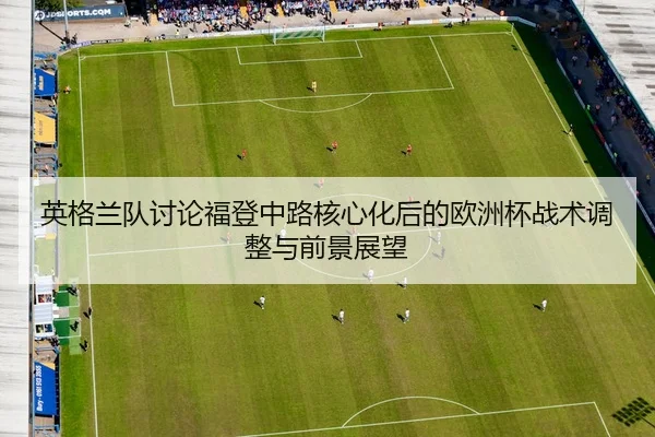 英格兰队讨论福登中路核心化后的欧洲杯战术调整与前景展望
