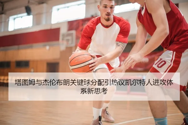 塔图姆与杰伦布朗关键球分配引热议凯尔特人进攻体系新思考
