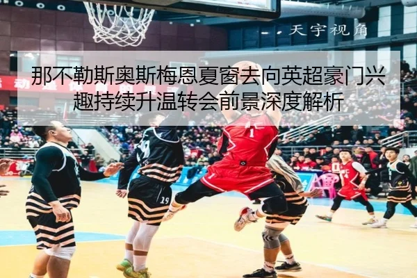 那不勒斯奥斯梅恩夏窗去向英超豪门兴趣持续升温转会前景深度解析