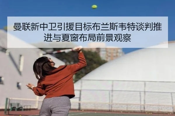 曼联新中卫引援目标布兰斯韦特谈判推进与夏窗布局前景观察